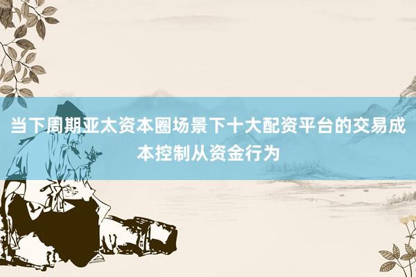当下周期亚太资本圈场景下十大配资平台的交易成本控制从资金行为