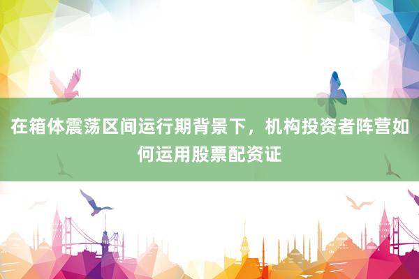 在箱体震荡区间运行期背景下，机构投资者阵营如何运用股票配资证