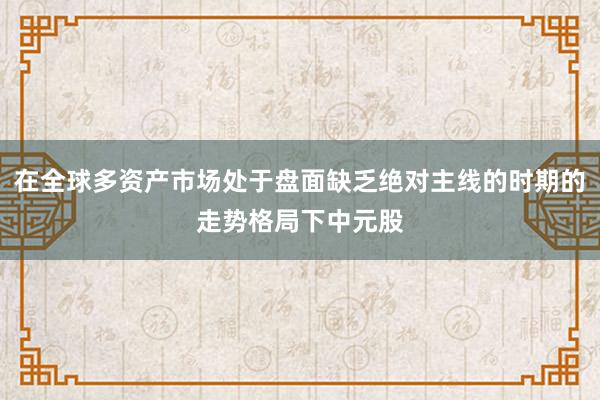 在全球多资产市场处于盘面缺乏绝对主线的时期的走势格局下中元股