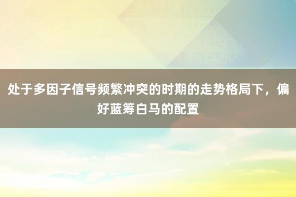 处于多因子信号频繁冲突的时期的走势格局下，偏好蓝筹白马的配置