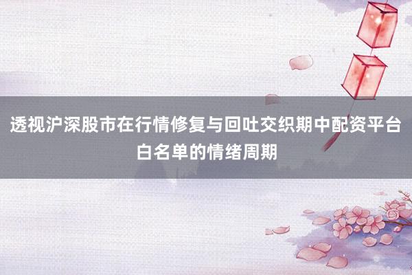 透视沪深股市在行情修复与回吐交织期中配资平台白名单的情绪周期