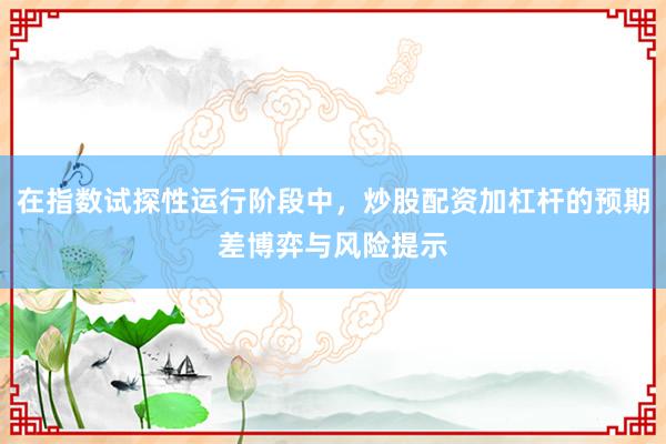 在指数试探性运行阶段中,炒股配资加杠杆的预期差博弈与风险提示