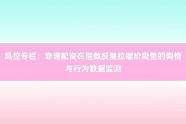 风控专栏：靠谱配资在指数反复拉锯阶段里的舆情与行为数据监测