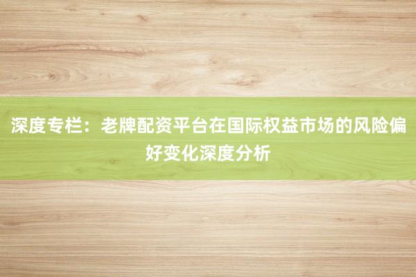 深度专栏：老牌配资平台在国际权益市场的风险偏好变化深度分析