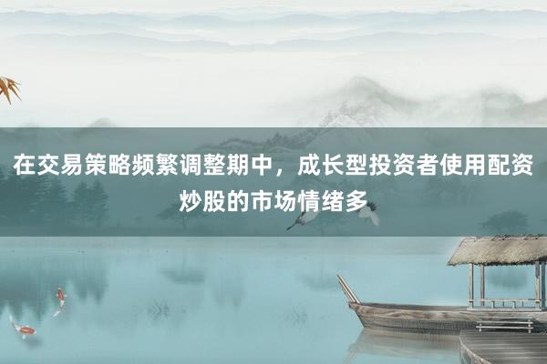 在交易策略频繁调整期中，成长型投资者使用配资炒股的市场情绪多