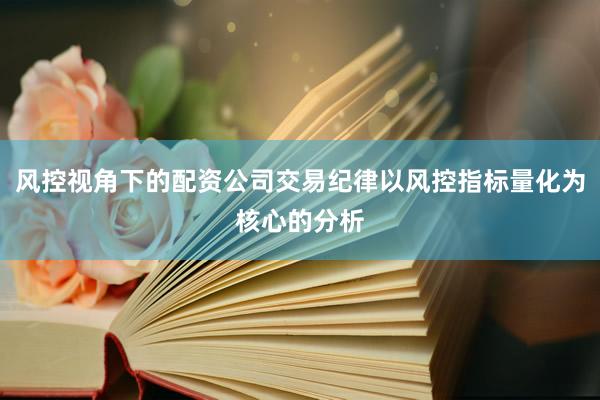 风控视角下的配资公司交易纪律以风控指标量化为核心的分析