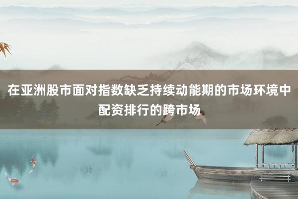 在亚洲股市面对指数缺乏持续动能期的市场环境中配资排行的跨市场