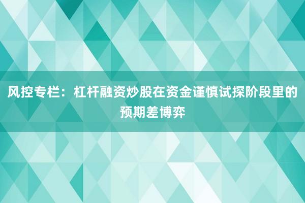 风控专栏：杠杆融资炒股在资金谨慎试探阶段里的预期差博弈