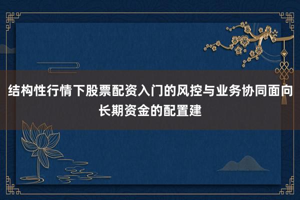 结构性行情下股票配资入门的风控与业务协同面向长期资金的配置建