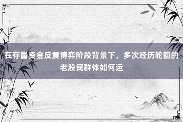 在存量资金反复博弈阶段背景下，多次经历轮回的老股民群体如何运