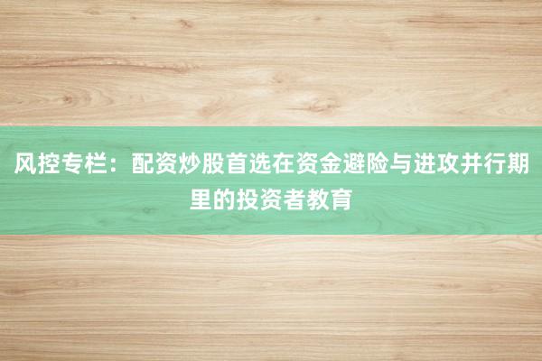 风控专栏：配资炒股首选在资金避险与进攻并行期里的投资者教育