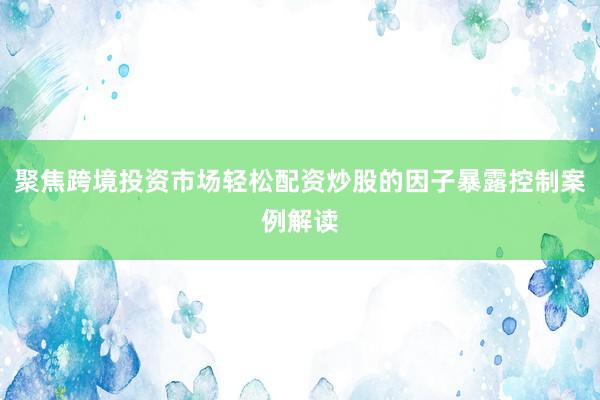 聚焦跨境投资市场轻松配资炒股的因子暴露控制案例解读