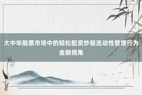 大中华股票市场中的轻松配资炒股流动性管理行为金融视角