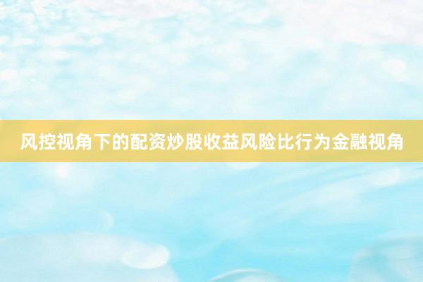 风控视角下的配资炒股收益风险比行为金融视角