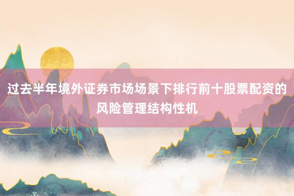 过去半年境外证券市场场景下排行前十股票配资的风险管理结构性机