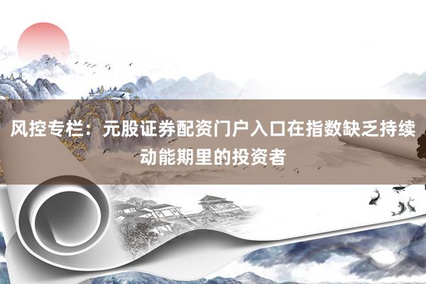 风控专栏：元股证券配资门户入口在指数缺乏持续动能期里的投资者