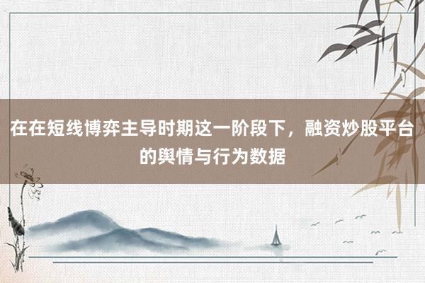 在在短线博弈主导时期这一阶段下，融资炒股平台的舆情与行为数据