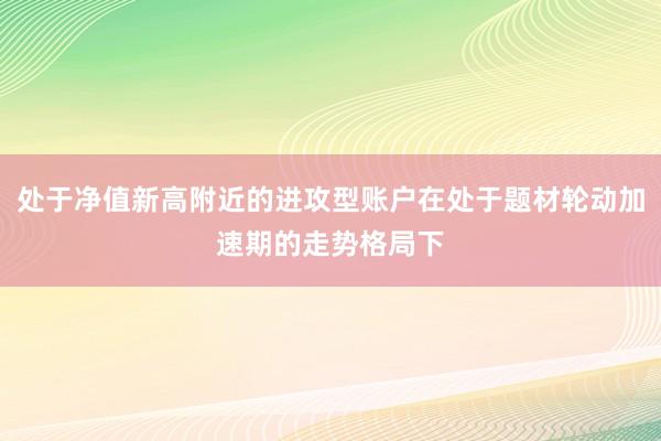 处于净值新高附近的进攻型账户在处于题材轮动加速期的走势格局下
