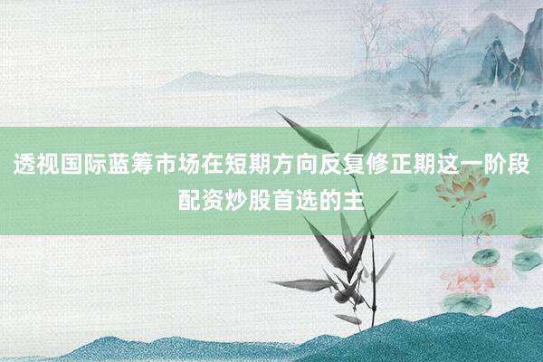 透视国际蓝筹市场在短期方向反复修正期这一阶段配资炒股首选的主
