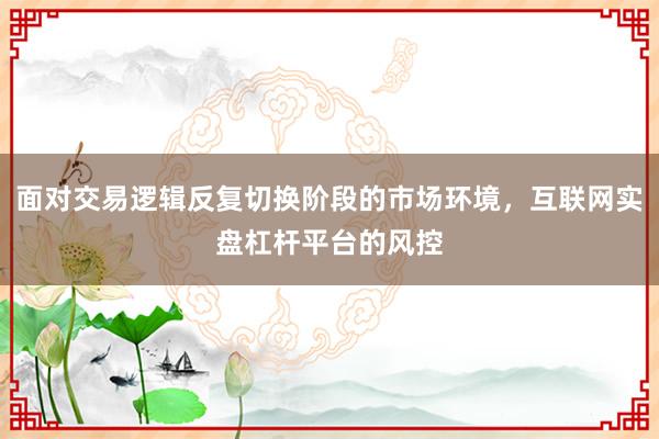 面对交易逻辑反复切换阶段的市场环境，互联网实盘杠杆平台的风控