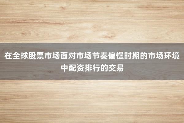 在全球股票市场面对市场节奏偏慢时期的市场环境中配资排行的交易
