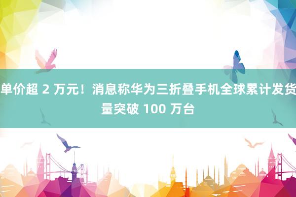 单价超 2 万元！消息称华为三折叠手机全球累计发货量突破 100 万台