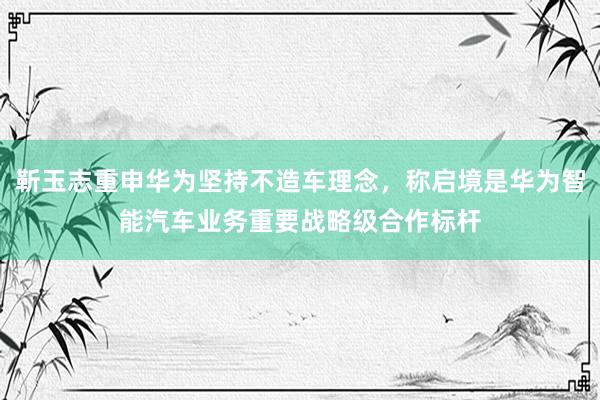 靳玉志重申华为坚持不造车理念，称启境是华为智能汽车业务重要战略级合作标杆