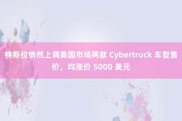 特斯拉悄然上调美国市场两款 Cybertruck 车型售价，均涨价 5000 美元