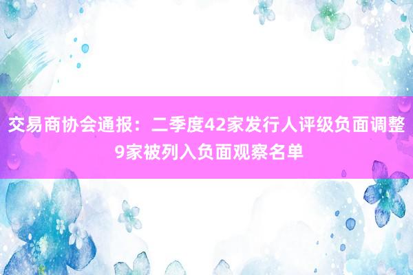 交易商协会通报：二季度42家发行人评级负面调整 9家被列入负面观察名单