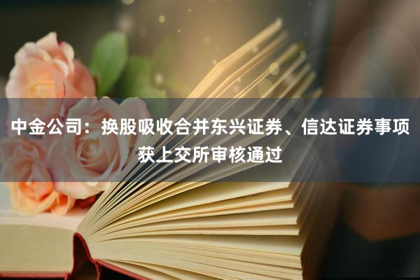 中金公司：换股吸收合并东兴证券、信达证券事项获上交所审核通过