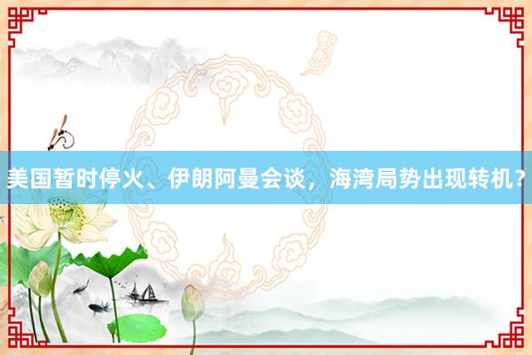 美国暂时停火、伊朗阿曼会谈，海湾局势出现转机？