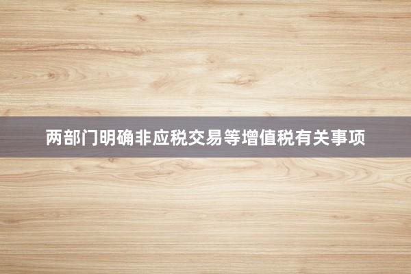 两部门明确非应税交易等增值税有关事项