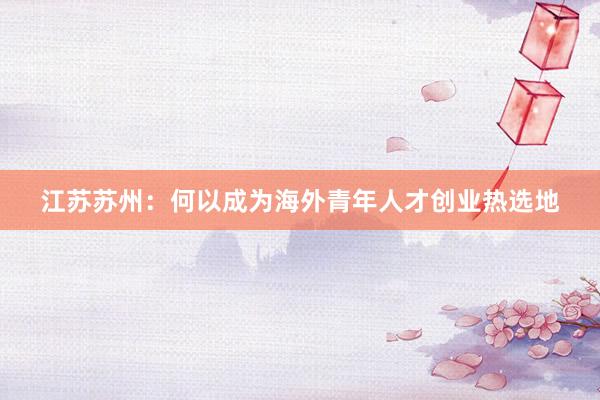 江苏苏州：何以成为海外青年人才创业热选地