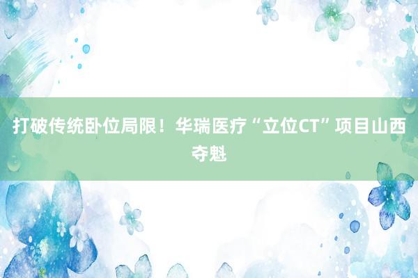 打破传统卧位局限！华瑞医疗“立位CT”项目山西夺魁