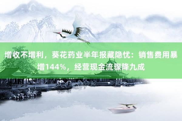 增收不增利，葵花药业半年报藏隐忧：销售费用暴增144%，经营现金流骤降九成