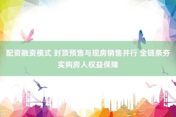 配资融资模式 封顶预售与现房销售并行 全链条夯实购房人权益保障