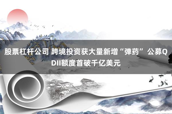 股票杠杆公司 跨境投资获大量新增“弹药” 公募QDII额度首破千亿美元