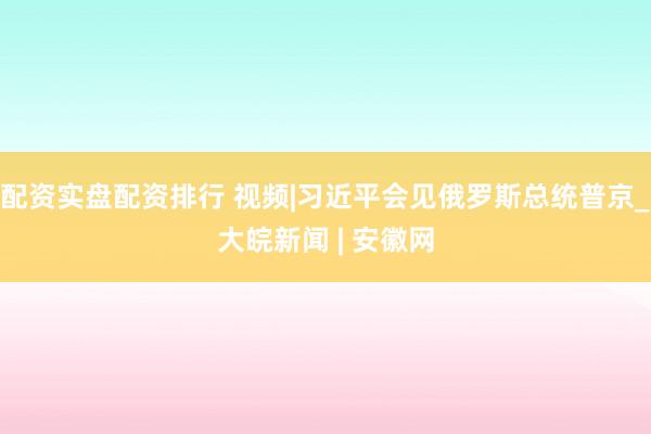 配资实盘配资排行 视频|习近平会见俄罗斯总统普京_大皖新闻 | 安徽网
