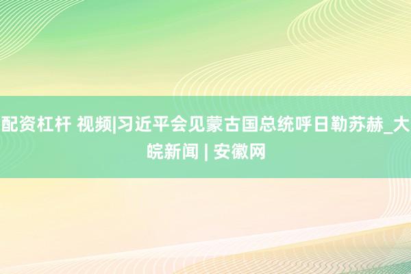 配资杠杆 视频|习近平会见蒙古国总统呼日勒苏赫_大皖新闻 | 安徽网