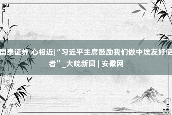 国泰证券 心相近|“习近平主席鼓励我们做中埃友好使者”_大皖新闻 | 安徽网