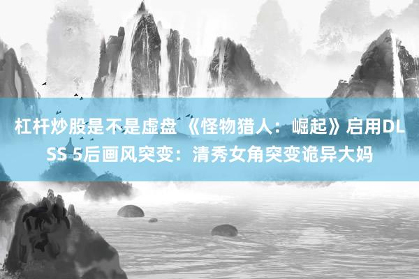 杠杆炒股是不是虚盘 《怪物猎人：崛起》启用DLSS 5后画风突变：清秀女角突变诡异大妈