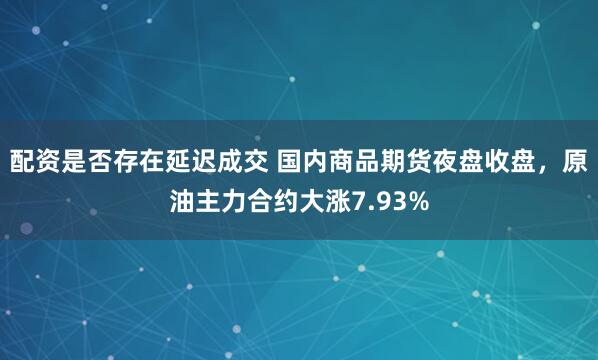 配资是否存在延迟成交 国内商品期货夜盘收盘，原油主力合约大涨7.93%