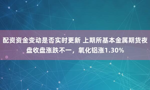 配资资金变动是否实时更新 上期所基本金属期货夜盘收盘涨跌不一，氧化铝涨1.30%