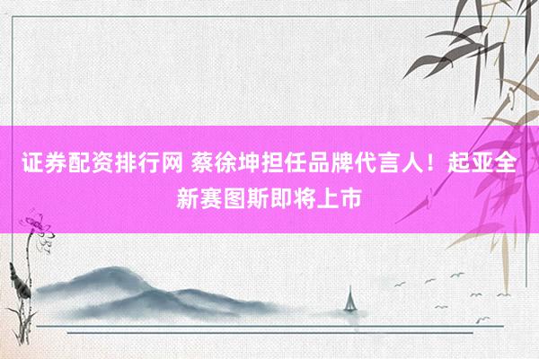 证券配资排行网 蔡徐坤担任品牌代言人！起亚全新赛图斯即将上市