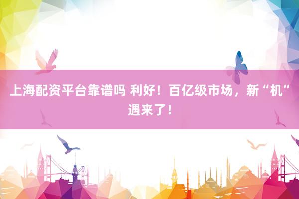 上海配资平台靠谱吗 利好！百亿级市场，新“机”遇来了！