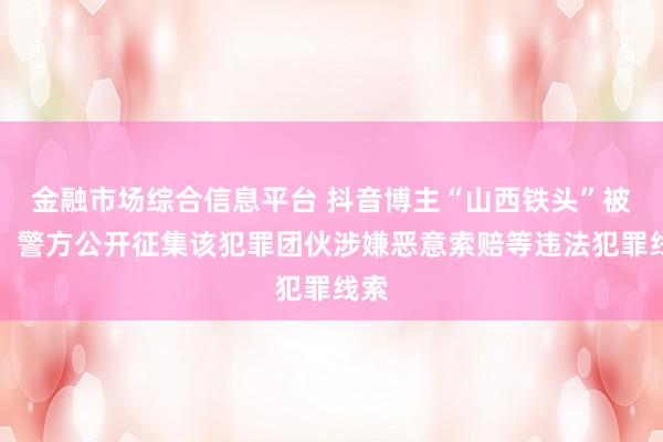 金融市场综合信息平台 抖音博主“山西铁头”被抓，警方公开征集该犯罪团伙涉嫌恶意索赔等违法犯罪线索