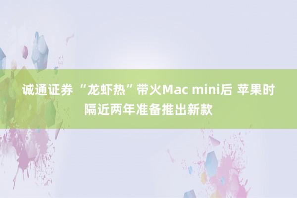 诚通证券 “龙虾热”带火Mac mini后 苹果时隔近两年准备推出新款