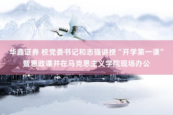 华鑫证券 校党委书记和志强讲授“开学第一课”暨思政课并在马克思主义学院现场办公
