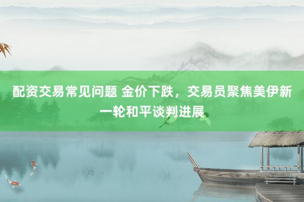 配资交易常见问题 金价下跌，交易员聚焦美伊新一轮和平谈判进展