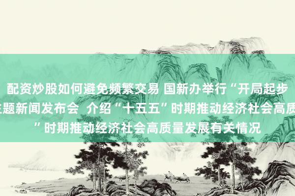 配资炒股如何避免频繁交易 国新办举行“开局起步‘十五五’”系列主题新闻发布会  介绍“十五五”时期推动经济社会高质量发展有关情况